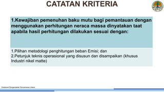 1.Kewajiban pemenuhan baku mutu bagi pemantauan dengan
menggunakan perhitungan neraca massa dinyatakan taat
apabila hasil perhitungan dilakukan sesuai dengan:
1.Pilihan metodologi penghitungan beban Emisi; dan
2.Petunjuk teknis operasional yang disusun dan disampaikan (khusus
Industri nikel matte)
Direktorat Pengendalian Pencemaran Udara
CATATAN KRITERIA
 