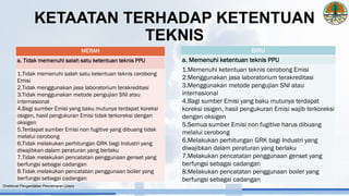 BIRU
a. Memenuhi ketentuan teknis PPU
1.Memenuhi ketentuan teknis cerobong Emisi
2.Menggunakan jasa laboratorium terakreditasi
3.Menggunakan metode pengujian SNI atau
internasional
4.Bagi sumber Emisi yang baku mutunya terdapat
koreksi osigen, hasil pengukuran Emisi wajib terkoreksi
dengan oksigen
5.Semua sumber Emisi non fugitive harus dibuang
melalui cerobong
6.Melakukan perhitungan GRK bagi Industri yang
diwajibkan dalam peraturan yang berlaku
7.Melakukan pencatatan penggunaan genset yang
berfungsi sebagai cadangan
8.Melakukan pencatatan penggunaan boiler yang
berfungsi sebagai cadangan
MERAH
a. Tidak memenuhi salah satu ketentuan teknis PPU
1.Tidak memenuhi salah satu ketentuan teknis cerobong
Emisi
2.Tidak menggunakan jasa laboratorium terakreditasi
3.Tidak menggunakan metode pengujian SNI atau
internasional
4.Bagi sumber Emisi yang baku mutunya terdapat koreksi
osigen, hasil pengukuran Emisi tidak terkoreksi dengan
oksigen
5.Terdapat sumber Emisi non fugitive yang dibuang tidak
melalui cerobong
6.Tidak melakukan perhitungan GRK bagi Industri yang
diwajibkan dalam peraturan yang berlaku
7.Tidak melakukan pencatatan penggunaan genset yang
berfungsi sebagai cadangan
8.Tidak melakukan pencatatan penggunaan boiler yang
berfungsi sebagai cadangan
Direktorat Pengendalian Pencemaran Udara
KETAATAN TERHADAP KETENTUAN
TEKNIS
 