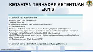 BIRU
a. Memenuhi ketentuan teknis PPU
9. Industri wajib CEMS melaksanakan
l. Personal komputer
m. Memastikan peralatan CEMS beroperasi secara normal
n. Apabila CEMS rusak
•Melakukan perbaikan dalam waktu <1 tahun dan menyampaikan rencana perbaikan
•Selama perbaikan wajib melakukan pemantauan manual kualitas Emisi setiap 3 bulan sekali.
Pemantauan manual terhitung 21 hari setelah CEMS tidak beroperasi
•Jika CEMS belum beroperasi secara normal >1 tahun maka pemantauan manual kualitas Emisi
setiap 1 bulan sekali
10. Melakukan intregasi CEMS dengan SISPEK
b. Memenuhi sanksi administratif sampai batas waktu yang ditentukan
Direktorat Pengendalian Pencemaran Udara
KETAATAN TERHADAP KETENTUAN
TEKNIS
 