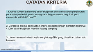 1.Khusus sumber Emisi yang tidak diwajibkan untuk melakukan pengukuran
parameter partikulat, posisi lubang sampling pada cerobong tidak perlu
memenuhi kaidah 8D dan 2D
2. Cerobong internal combustion engine (genset) dengan diameter dalamnya
<10cm tidak diwajibkan memiliki lubang sampling
3. Untuk kawasan Industri wajib menghitung GRK yang dihasilkan dalam satu
kawasan
Direktorat Pengendalian Pencemaran Udara
CATATAN KRITERIA
 