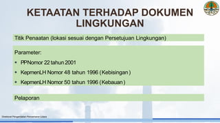 KETAATAN TERHADAP DOKUMEN
LINGKUNGAN
Direktorat Pengendalian Pencemaran Udara
Titik Penaatan (lokasi sesuai dengan Persetujuan Lingkungan)
Parameter:
▪ PPNomor 22 tahun2001
▪ KepmenLH Nomor 48 tahun 1996 (Kebisingan)
▪ KepmenLH Nomor 50 tahun 1996 (Kebauan)
Pelaporan
 