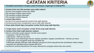 1. Kewajiban pemantauan mengacu pada Persetujuan Lingkungan di bidang PPU
2. Sumber Emisi dan titik penaatan yang wajib meliputi:
1.Sumber Emisi kegiatan proses dan utilitas
2.Titik penaatan kualitas udara ambien
3.Titik penaatan kualitas kebisingan
4.Titik penaatan kualitas kebauan
3. Industri Manufaktur:
1.Sumber Emisi yang berasal dari proses kimia wajib dipantau
2.Cerobong yang hanya mengeluarkan uap air tidak wajib dipantau
4. Dryer pada industri Agro merupakan sumber Emisi yang wajib dipantau
5. Tungku bakar sawit merupakan sumber Emisi yang wajib dipantau
6. Sumber Emisi tidak wajib dipantau meliputi:
1.Internal combustion engine (genset, transfer pump engine)
2.Kapasitas <100 HP (76,5 KVA)
3.Beroperasi <1000 jam per tahun
4.Digunakan untuk kepentingan darurat, kegiatan perbaikan, kegiatan pemeliharaan. <200 jam per tahun
5.Digunakan untuk penggerak derek dan peralatan las
6.Berfungsi sebagai cadangan wajib dilakukan pengukuran Emisi bagi genset atau pembakaran dalam dengan
kapasitas dan spesifikasi sesuai dengan BM Emisi
7.Laoratorium (exhaust laboratorium fire assay, laboratorium pengujian bahan baku dan produk)
Direktorat Pengendalian Pencemaran Udara
CATATAN KRITERIA
 