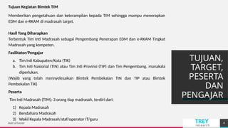 TREY
research
TUJUAN,
TARGET,
PESERTA
DAN
PENGAJAR
Add a footer 4
Tujuan Kegiatan Bimtek TIM
Memberikan pengetahuan dan keterampilan kepada TIM sehingga mampu menerapkan
EDM dan e-RKAM di madrasah target.
Hasil Yang Diharapkan
Terbentuk Tim Inti Madrasah sebagai Pengembang Penerapan EDM dan e-RKAM Tingkat
Madrasah yang kompeten.
Fasilitator/Pengajar
a. Tim Inti Kabupaten/Kota (TIK)
b. Tim Inti Nasional (TIN) atau Tim Inti Provinsi (TIP) dan Tim Pengembang, manakala
diperlukan.
(Wajib yang telah mennyelesaikan Bimtek Pembekalan TIN dan TIP atau Bimtek
Pembekalan TIK)
Peserta
Tim Inti Madrasah (TIM): 3 orang tiap madrasah, terdiri dari:
1) Kepala Madrasah
2) Bendahara Madrasah
3) Wakil Kepala Madrasah/staf/operator IT/guru
 