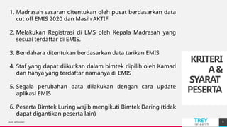 TREY
research
KRITERI
A&
SYARAT
PESERTA
Add a footer 5
1. Madrasah sasaran ditentukan oleh pusat berdasarkan data
cut off EMIS 2020 dan Masih AKTIF
2. Melakukan Registrasi di LMS oleh Kepala Madrasah yang
sesuai terdaftar di EMIS.
3. Bendahara ditentukan berdasarkan data tarikan EMIS
4. Staf yang dapat diikutkan dalam bimtek dipilih oleh Kamad
dan hanya yang terdaftar namanya di EMIS
5. Segala perubahan data dilakukan dengan cara update
aplikasi EMIS
6. Peserta Bimtek Luring wajib mengikuti Bimtek Daring (tidak
dapat digantikan peserta lain)
 