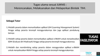 TREY
research
TUGAS
FASILITATOR
Add a footer 7
Tugas utama sesuai JUKNIS :
Merencanakan, Melaksanakan dan Melaporkan Bimtek TIM.
Sebagai Tutor
1.Melatih peserta dalam memanfaatkan aplikasi LSM (Learning Management System)
hingga setiap peserta terampil menggunakannya dan juga aplikasi pendukung
lainnya
2.Melatih setiap peserta dalam memanfaatkan aplikasi e-RKAM untuk menyelesaikan
EDM (Evaluasi diri Madrasah) hingga setiap peserta terampil menggunakannya.
3.Melatih dan membimbing setiap peserta dalam menggunakan aplikasi e-RKAM
untuk menyelesaikan RKAM hingga setiap peserta terampil menggunakannya.
 
