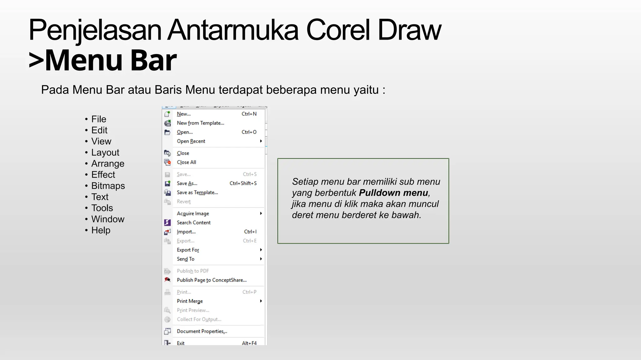 PenjelasanAntarmuka Corel Draw
>Menu Bar
Pada Menu Bar atau Baris Menu terdapat beberapa menu yaitu :
Setiap menu bar memiliki sub menu
yang berbentuk Pulldown menu,
jika menu di klik maka akan muncul
deret menu berderet ke bawah.
• File
• Edit
• View
• Layout
• Arrange
• Effect
• Bitmaps
• Text
• Tools
• Window
• Help
 