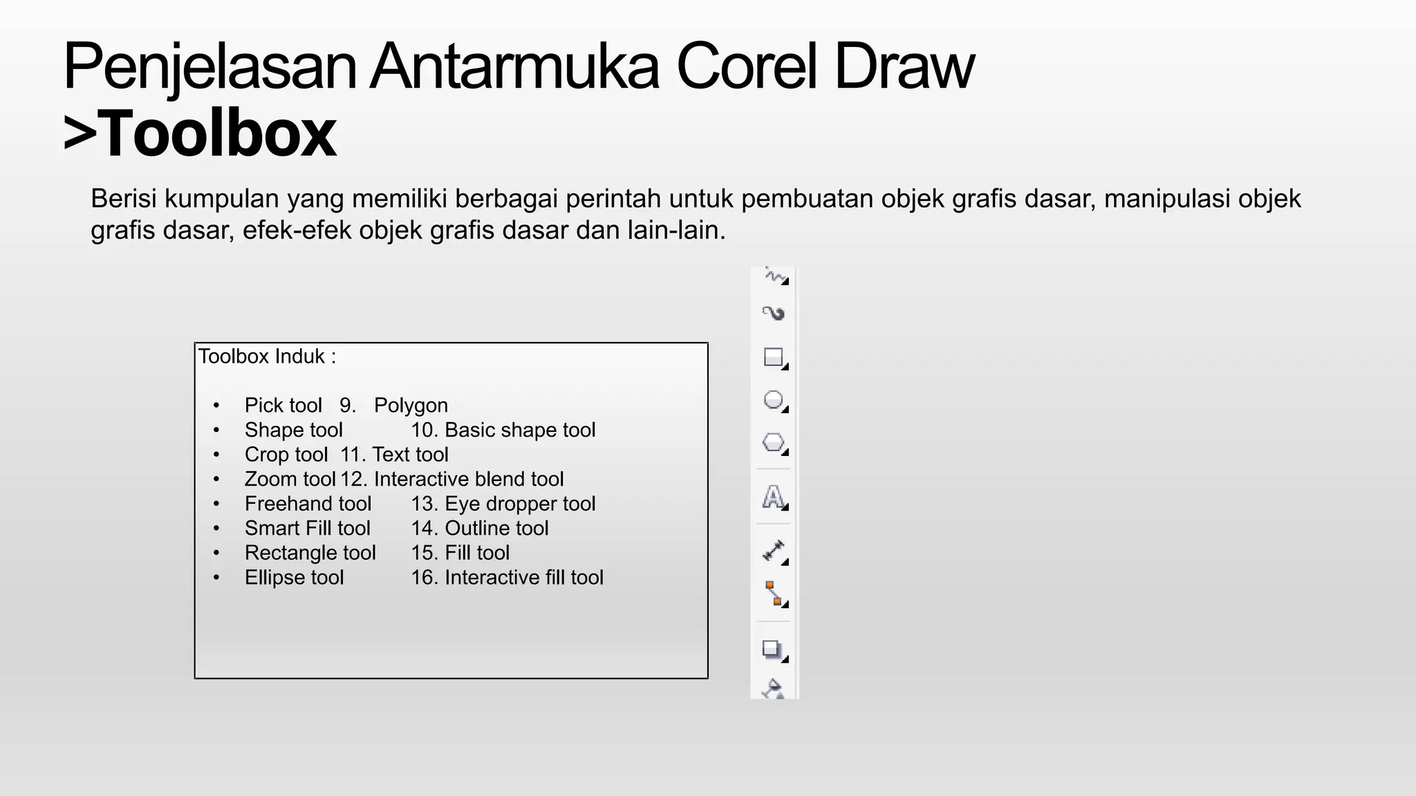 PenjelasanAntarmuka Corel Draw
>Toolbox
Berisi kumpulan yang memiliki berbagai perintah untuk pembuatan objek grafis dasar, manipulasi objek
grafis dasar, efek-efek objek grafis dasar dan lain-lain.
Toolbox Induk :
• Pick tool 9. Polygon
• Shape tool 10. Basic shape tool
• Crop tool 11. Text tool
• Zoom tool 12. Interactive blend tool
• Freehand tool 13. Eye dropper tool
• Smart Fill tool 14. Outline tool
• Rectangle tool 15. Fill tool
• Ellipse tool 16. Interactive fill tool
 