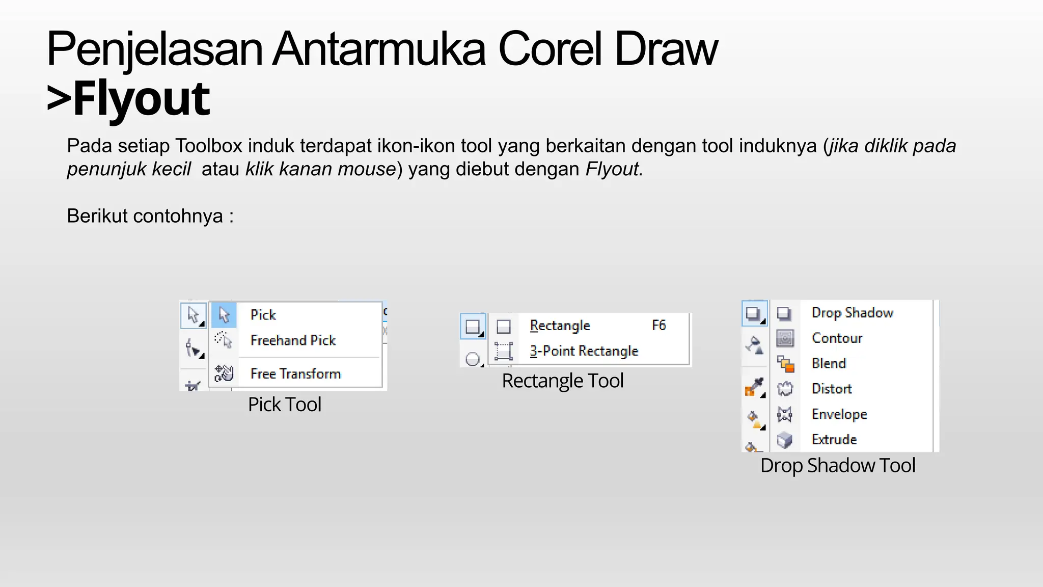PenjelasanAntarmuka Corel Draw
>Flyout
Pada setiap Toolbox induk terdapat ikon-ikon tool yang berkaitan dengan tool induknya (jika diklik pada
penunjuk kecil atau klik kanan mouse) yang diebut dengan Flyout.
Berikut contohnya :
Pick Tool
Rectangle Tool
Drop Shadow Tool
 