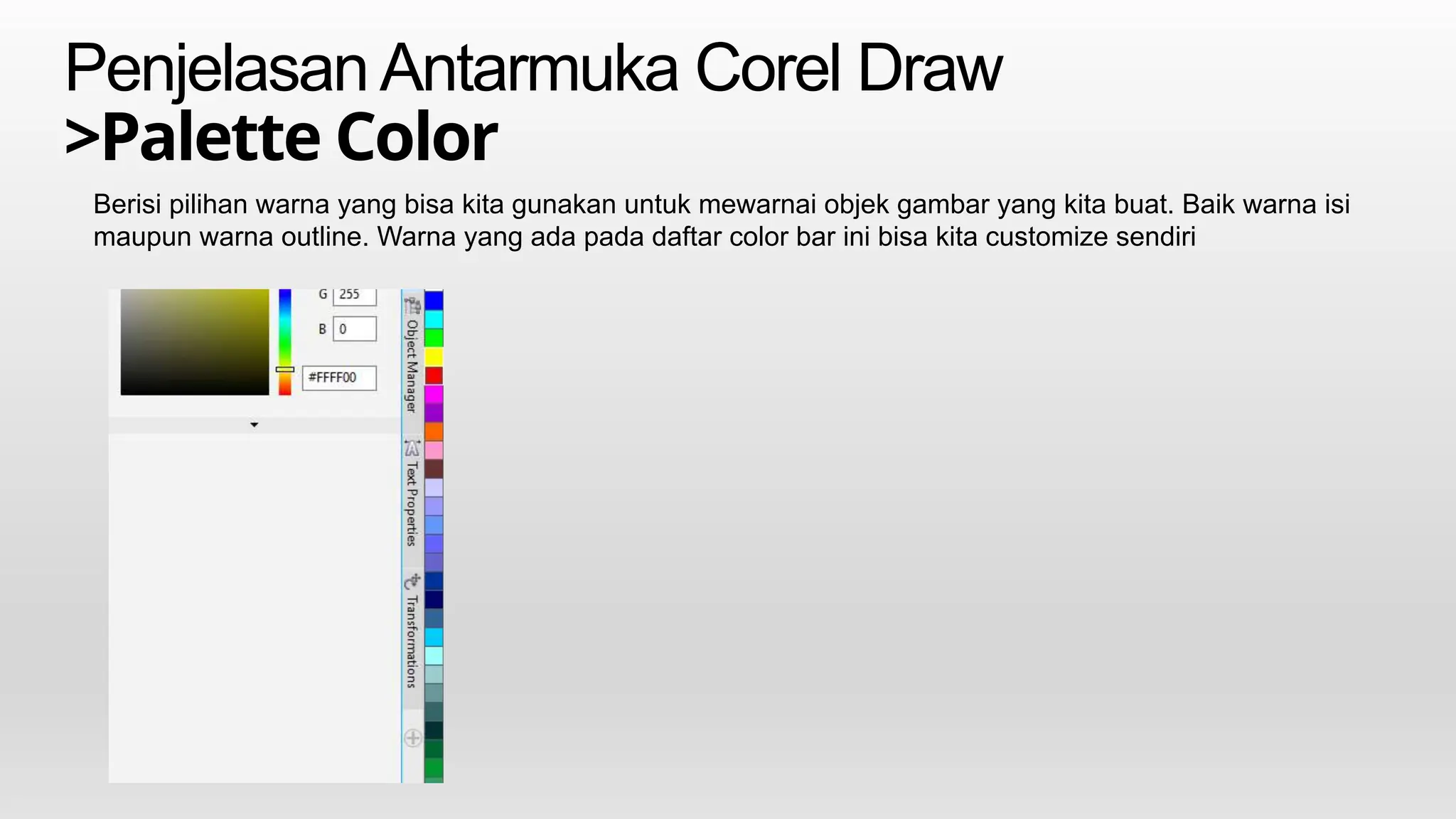 PenjelasanAntarmuka Corel Draw
>Palette Color
Berisi pilihan warna yang bisa kita gunakan untuk mewarnai objek gambar yang kita buat. Baik warna isi
maupun warna outline. Warna yang ada pada daftar color bar ini bisa kita customize sendiri
 