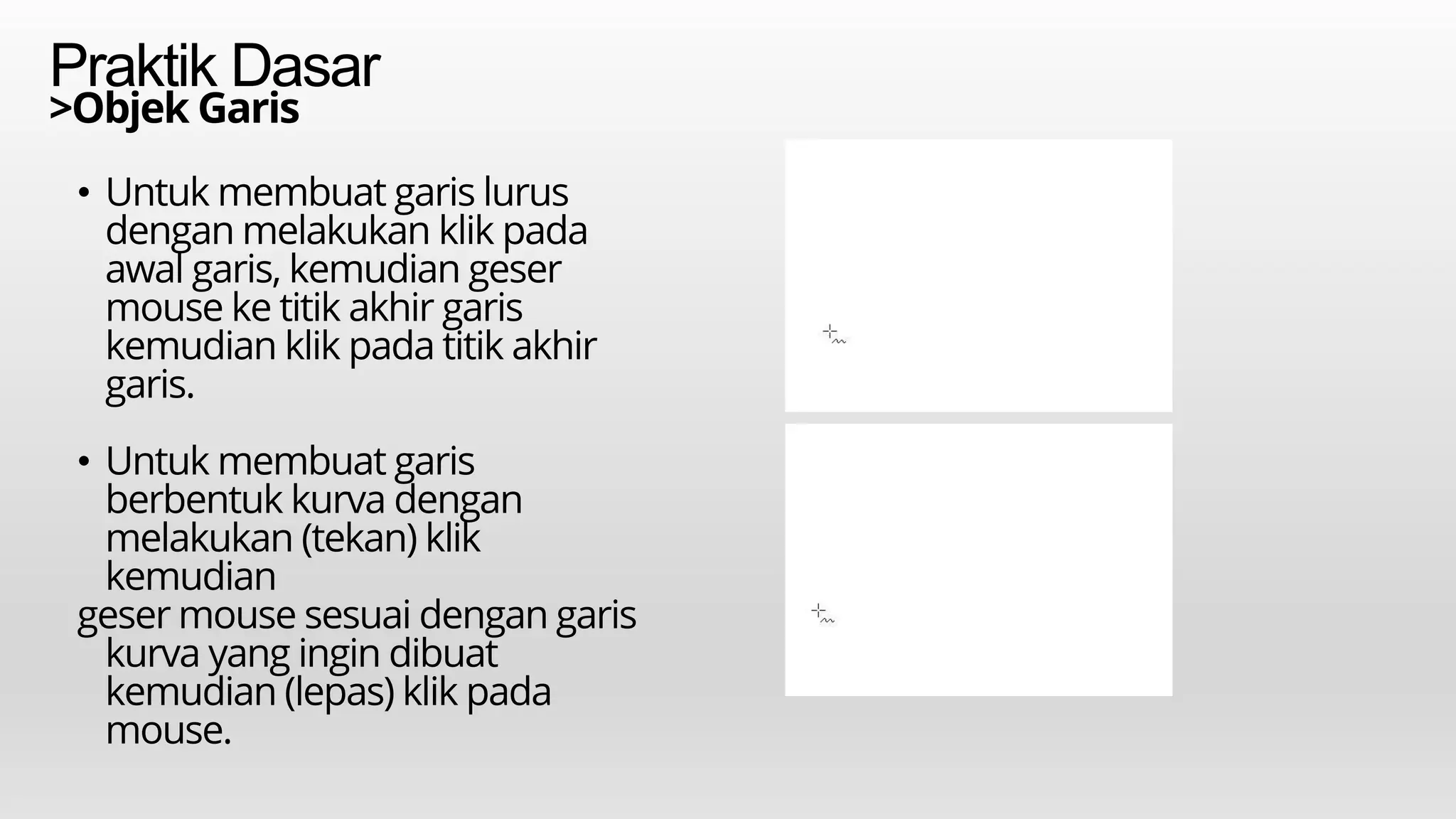Praktik Dasar
• Untuk membuat garis lurus
dengan melakukan klik pada
awal garis, kemudian geser
mouse ke titik akhir garis
kemudian klik pada titik akhir
garis.
• Untuk membuat garis
berbentuk kurva dengan
melakukan (tekan) klik
kemudian
geser mouse sesuai dengan garis
kurva yang ingin dibuat
kemudian (lepas) klik pada
mouse.
>Objek Garis
 