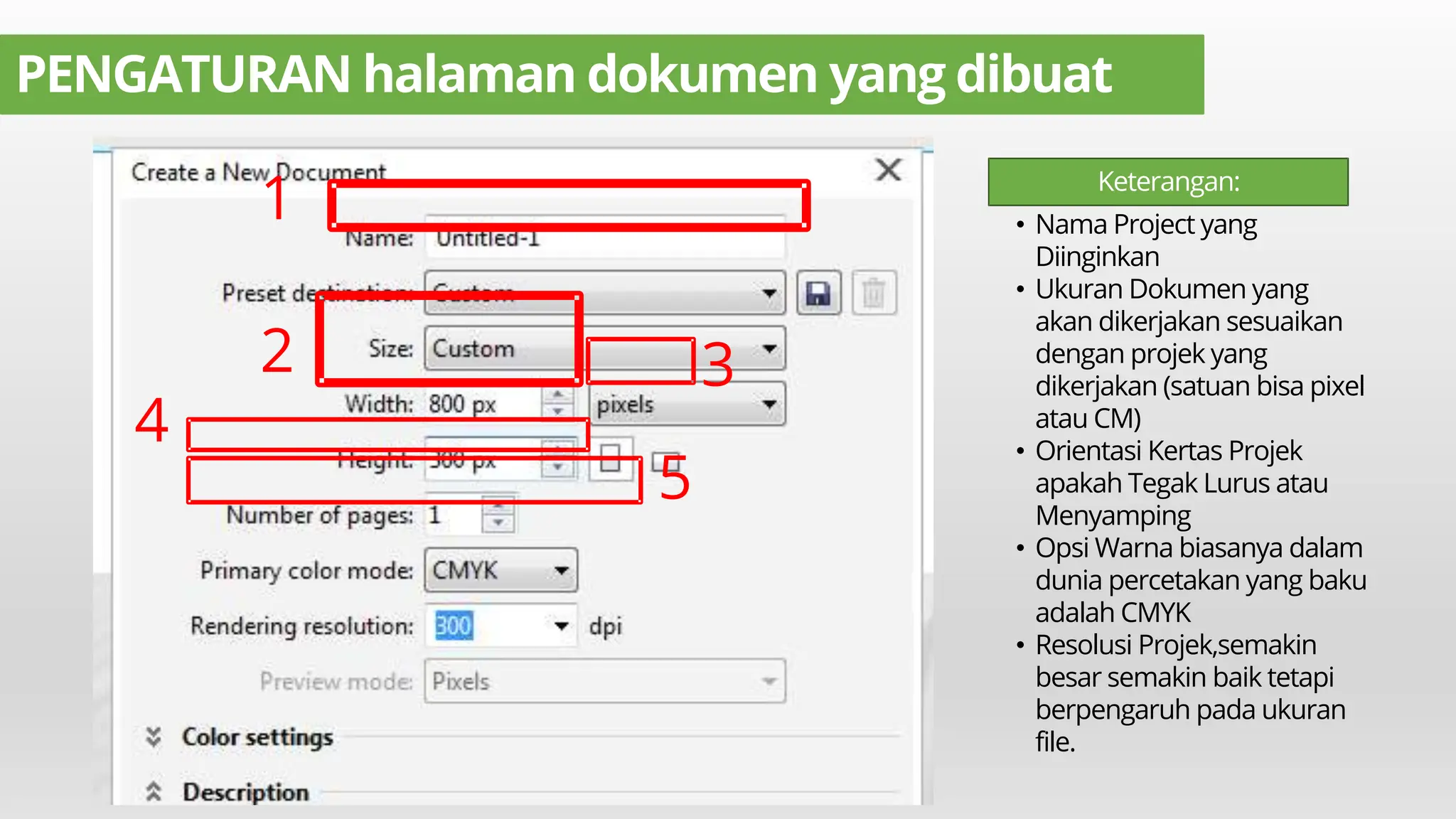 PENGATURAN halaman dokumen yang dibuat
1
2 3
4
5
• Nama Project yang
Diinginkan
• Ukuran Dokumen yang
akan dikerjakan sesuaikan
dengan projek yang
dikerjakan (satuan bisa pixel
atau CM)
• Orientasi Kertas Projek
apakah Tegak Lurus atau
Menyamping
• Opsi Warna biasanya dalam
dunia percetakan yang baku
adalah CMYK
• Resolusi Projek,semakin
besar semakin baik tetapi
berpengaruh pada ukuran
file.
Keterangan:
 