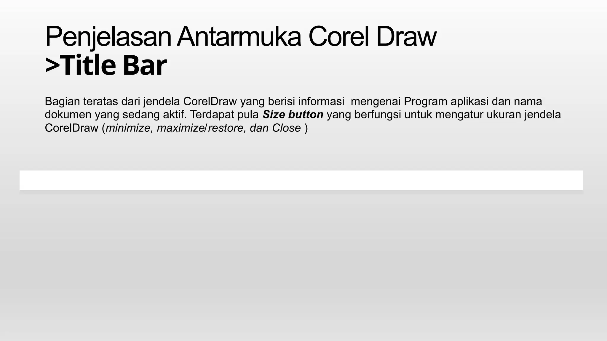 PenjelasanAntarmuka Corel Draw
>Title Bar
Bagian teratas dari jendela CorelDraw yang berisi informasi mengenai Program aplikasi dan nama
dokumen yang sedang aktif. Terdapat pula Size button yang berfungsi untuk mengatur ukuran jendela
CorelDraw (minimize, maximize/restore, dan Close )
 