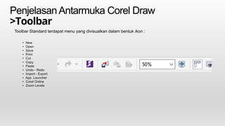 PenjelasanAntarmuka Corel Draw
>Toolbar
Toolbar Standard terdapat menu yang divisualkan dalam bentuk ikon :
• New
• Open
• Save
• Print
• Cut
• Copy
• Paste
• Undo - Redo
• Import - Export
• App. Launcher
• Corel Online
• Zoom Levels
 
