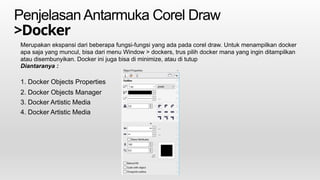 PenjelasanAntarmuka Corel Draw
>Docker
Merupakan ekspansi dari beberapa fungsi-fungsi yang ada pada corel draw. Untuk menampilkan docker
apa saja yang muncul, bisa dari menu Window > dockers, trus pilih docker mana yang ingin ditampilkan
atau disembunyikan. Docker ini juga bisa di minimize, atau di tutup
Diantaranya :
1. Docker Objects Properties
2. Docker Objects Manager
3. Docker Artistic Media
4. Docker Artistic Media
 