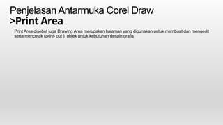 PenjelasanAntarmuka Corel Draw
>Print Area
Print Area disebut juga Drawing Area merupakan halaman yang digunakan untuk membuat dan mengedit
serta mencetak (print- out ) objek untuk kebutuhan desain grafis
 