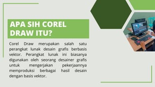 APA SIH COREL
DRAW ITU?
Corel Draw merupakan salah satu
perangkat lunak desain grafis berbasis
vektor. Perangkat lunak ini biasanya
digunakan oleh seorang desainer grafis
untuk mengerjakan pekerjaannya
memproduksi berbagai hasil desain
dengan basis vektor.
 