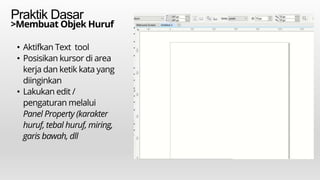 Praktik Dasar
>Membuat Objek Huruf
• Aktifkan Text tool
• Posisikan kursor di area
kerja dan ketik kata yang
diinginkan
• Lakukan edit /
pengaturan melalui
Panel Property (karakter
huruf, tebal huruf, miring,
garis bawah, dll
 