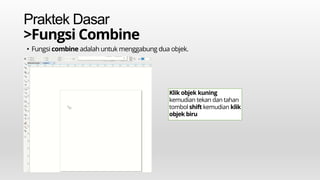Praktek Dasar
>Fungsi Combine
• Fungsi combine adalah untuk menggabung dua objek.
Klik objek kuning
kemudian tekan dan tahan
tombol shift kemudian klik
objek biru
 