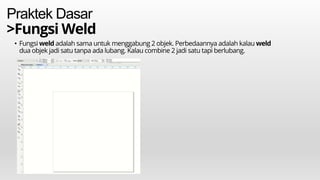Praktek Dasar
>Fungsi Weld
• Fungsi weld adalah sama untuk menggabung 2 objek. Perbedaannya adalah kalau weld
dua objek jadi satu tanpa ada lubang. Kalau combine 2 jadi satu tapi berlubang.
 