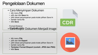 Pengelolaan Dokumen
• Cara Menyimpan Dokumen
• Cara Ekspor Dokumen Menjadi Image
• klik menu File
• pilih dan klik Save As
• pilih lokasi penyimpanan pada kotak pilihan Save In
• berilah nama file
• kllik Save
Format Ekstensi
CorelDraw : CDR
• klik menu File
• pilih dan klik Export
• pilih lokasi penyimpanan pada kotak pilihan Save In
• berilah nama file
• Tentukan Format Eksport (contoh: JPEG dan PNG)
• kllik Save
 