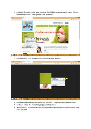 1. Kunjungi blog toko online yang kita buat, lalu klik kanan pada bagian menu sidebar,
kemudian pilih opsi “lihat gambar latar belakang”
2. Kemudian kita akan dibawa pada halaman sebagai berikut :
3. Kemudian klik kanan pada gambar dan pilih opsi “simpan gambar dengan nama”
4. Tentukan lokasi dan nama file yang akan kita simpan.
5. Setelah proses penyimpanan selesai, kemudian buka dengan pengolah gambar yang
anda gunakan.
 