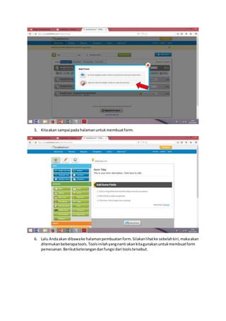 5. Kitaakan sampai pada halamanuntukmembuatform.
6. Lalu Andaakan dibawake halamanpembuatanform.Silakanlihatke sebelahkiri,makaakan
ditemukanbeberapatools.Toolsinilahyangnanti akankitagunakanuntukmembuatform
pemesanan.Berikutketerangandanfungsi dari toolstersebut.
 