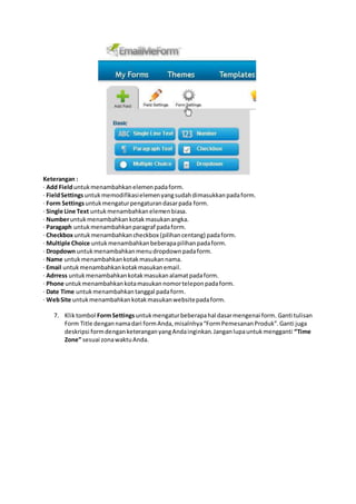 Keterangan :
· Add Fielduntukmenambahkanelemenpadaform.
· FieldSettingsuntukmemodifikasielemenyangsudahdimasukkanpadaform.
· Form Settingsuntukmengaturpengaturandasarpada form.
· Single Line Text untukmenambahkanelemenbiasa.
· Numberuntukmenambahkankotak masukanangka.
· Paragaph untukmenambahkanparagraf padaform.
· Checkboxuntukmenambahkancheckbox (pilihancentang) padaform.
· Multiple Choice untukmenambahkanbeberapapilihanpadaform.
· Dropdown untukmenambahkanmenudropdownpadaform.
· Name untukmenambahkankotakmasukannama.
· Email untukmenambahkankotakmasukanemail.
· Adrress untukmenambahkankotakmasukanalamatpadaform.
· Phone untukmenambahkankotamasukannomorteleponpadaform.
· Date Time untukmenambahkantanggal padaform.
· WebSite untukmenambahkankotakmasukanwebsitepadaform.
7. Kliktombol FormSettingsuntukmengaturbeberapahal dasarmengenai form. Ganti tulisan
Form Title dengannamadari formAnda,misalnhya“FormPemesananProduk”.Ganti juga
deskripsi formdenganketeranganyangAndainginkan.Janganlupauntukmengganti “Time
Zone” sesuai zonawaktuAnda.
 