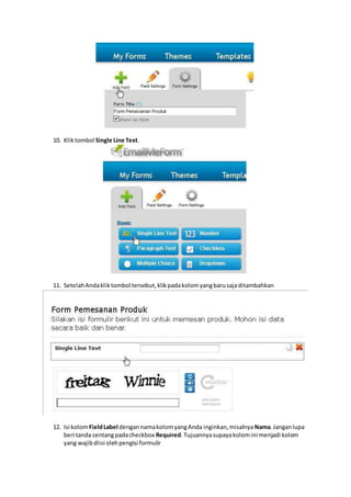 10. Kliktombol Single Line Text.
11. SetelahAndakliktombol tersebut,klikpadakolomyangbarusajaditambahkan
12. Isi kolomFieldLabel dengannamakolomyangAnda inginkan,misalnya Nama.Janganlupa
beri tanda centangpadacheckbox Required.Tujuannyasupayakolomini menjadi kolom
yang wajibdiisi olehpengisi formulir
 