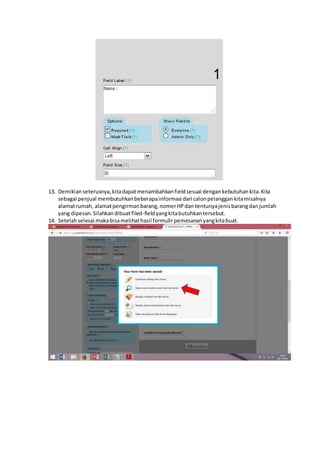 13. Demikianseterusnya,kitadapatmenambahkanfieldsesuai dengankebutuhankita.Kita
sebagai penjual membutuhkanbeberapainformasi dari calonpelanggankitamisalnya
alamatrumah, alamatpengirmanbarang,nomerHPdan tentunyajenisbarangdanjumlah
yang dipesan.Silahkandibuatfiled-fieldyangkitabutuhkantersebut.
14. Setelahselesai makabisamelihathasil formulir pemesananyangkitabuat.
 