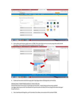 3. Kemudian perhatianpadamenuHTML Onlydanbloksemuascriptyang ada pada kotak
tersebut.Kemudianklikkananpadamouse dansalin.
4. Kode pemesanantelahtercopydansiapdigunakandi blogtokoonlinekita.
MEMASANG FORMPEMESANAN DI TOKOONLINE
Setelahberhasilmencopyscriptkode pemesanan,makatahapselanjutnyaadalah
menggunakannyauntuk membuatformpemesanandi tokoOnline yangterkoneksidengan
Emailmeform.
1. Dari dashboardblogkita,pilihtombol Entri BarukemudiankliktombolHTML
 