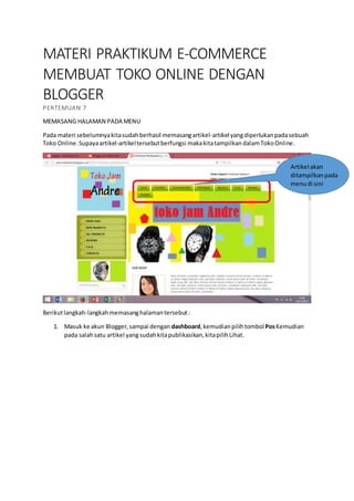 MATERI PRAKTIKUM E-COMMERCE
MEMBUAT TOKO ONLINE DENGAN
BLOGGER
PERTEMUAN 7
MEMASANG HALAMAN PADA MENU
Pada materi sebelumnyakitasudahberhasil memasangartikel-artikel yangdiperlukanpadasebuah
Toko Online.Supayaartikel-artikeltersebutberfungsi makakitatampilkandalamTokoOnline.
Berikutlangkah-langkahmemasanghalamantersebut:
1. Masuk ke akun Blogger,sampai dengan dashboard,kemudianpilihtombolPosKemudian
pada salahsatu artikel yang sudahkitapublikasikan,kitapilihLihat.
Artikel akan
ditampilkanpada
menudi sini
 