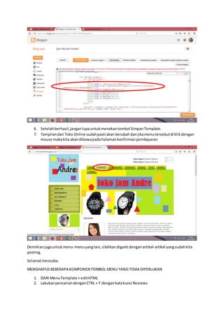 6. Setelahberhasil,janganlupauntukmenekantombol SimpanTemplate.
7. Tampilandari Toko Online sudahpasti akan berubahdanjikamenutersebutdi klikdengan
mouse makakita akandibawapada halamankonfirmasi pembayaran
Demikianjugauntukmenu-menuyanglain,silahkandiganti denganartikel-artikel yangsudahkita
posting.
Selamatmencoba.
MENGHAPUS BEBERAPA KOMPONEN TOMBOL MENU YANG TIDAKDIPERLUKAN
1. DARI MenuTemplate > editHTML
2. LakukanpencariandenganCTRL + F dengankatakunci Reviews
 