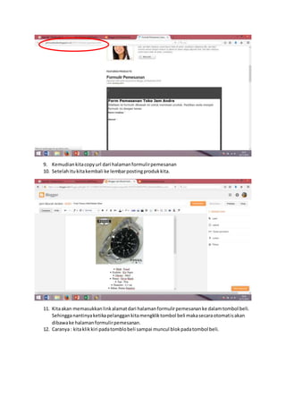 9. Kemudiankitacopyurl dari halamanformulirpemesanan
10. Setelahitukitakembali ke lembarpostingprodukkita.
11. Kitaakan memasukkanlinkalamatdari halamanformulirpemesananke dalamtombol beli.
Sehingganantinyaketikapelanggankitamengkliktombol beli makasecaraotomatisakan
dibawake halamanformulirpemesanan.
12. Caranya : kitaklikkiri padatomblobeli sampai muncul blokpadatombol beli.
 