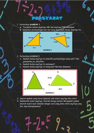 PRASYARAT
1. Perhatikan GAMBAR 1
a. Tunjukkan bahwa segetiga ABC dan segitiga PQR sebangun.
b. Sebutkan perbandingan sisi-sisi yang sama pada kedua segitiga itu.
2. Perhatikan GAMBAR 2
a. Apakah kedua segitiga itu memiliki perbandingan yang sam? Jika
jawabanmu ya, sebutkan.
b. Apakah kedua segitiga itu sebangun?
c. Apakah kedua segitiga itu kongruen? Berikan alasanmu.
3. Syarat apakah yang harus dipenuhi oleh suatu segitiga siku-siku?
4. Gambarlah sudut segitiga. Ukurlah ketiga sisinya. Berapakah jumlah
seluruh sudut nya? Cobalah dengan cara yang sama untuk segitiga yang
lain. Apa kesimpulanmu?
A R
15 cm 6cm p 5 cm
3 cm
B C Q
GAMBAR 1
9cm
2cm
A
R
B C 6cm
GAMBAR 2
Q
P
6 cm
 