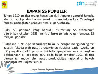 Tahun 1980-an tiga orang konsultan dari Jepang : yasushi fukuda,
khazuo tsuchya dan hajime suzuki , memperkenalkan 5S sebagai
fondasi peningkatan produktivitas di perusahaan.
Buku 5S pertama yang berjudul “surprising 5S technique”
diterbitkan oktober 1985, menjadi buku terlaris yang membuat 5S
menjadi populer!
Bulan mei 1991 diperkenalkanya buku 5S, dengan mengundang mr.
Yasushi fukuda oleh pusat produktivitas nasional pada “workshop
ipi” yang diikuti oleh peserta dari beberapa perusahaan. sedangkan
pelaksanaan di lapangan baru pada bulan oktober 1991, di tiga
perusahaan model oleh pusat produktivitas nasional di bawah
bimbingan mr. Hajime suzuki
KAPAN 5S POPULER
 