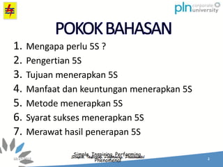 Simple, Inspiring, Performing,
Phenomenal
1. Mengapa perlu 5S ?
2. Pengertian 5S
3. Tujuan menerapkan 5S
4. Manfaat dan keuntungan menerapkan 5S
5. Metode menerapkan 5S
6. Syarat sukses menerapkan 5S
7. Merawat hasil penerapan 5S
 
