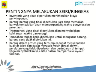 Simple, Inspiring, Performing,
Phenomenal
 Inventaris yang tidak diperlukan menimbulkan biaya
penyimpanan.
 Barang-barang yang tidak diperlukan juga akan memakan
banyak tempat dan akan memperpanjang waktu penyelesaian
pekerjaan.
 Transportasi yang tidak diperlukan akan menyebabkan
kehilangan waktu dan energi.
 Tambahan tenaga kerja diperlukan untuk mengurus barang-
barang yang tidak diperlukan ini.
 Barang dalam proses yang tertumpuk dapat menyebabkan
kualitas jelek dan dapat merusak mesin (break down),
peralatan yang tidak diperlukan dan bertebaran di tempat
kerja menyebabkan kesulitan dalam memperbaiki lay-out
fasilitas.
 