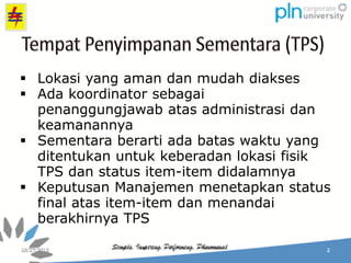  Lokasi yang aman dan mudah diakses
 Ada koordinator sebagai
penanggungjawab atas administrasi dan
keamanannya
 Sementara berarti ada batas waktu yang
ditentukan untuk keberadan lokasi fisik
TPS dan status item-item didalamnya
 Keputusan Manajemen menetapkan status
final atas item-item dan menandai
berakhirnya TPS
 