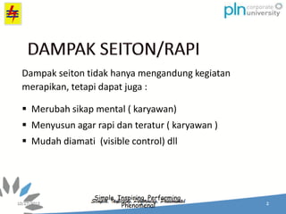 Simple, Inspiring, Performing,
Phenomenal
Dampak seiton tidak hanya mengandung kegiatan
merapikan, tetapi dapat juga :
 Merubah sikap mental ( karyawan)
 Menyusun agar rapi dan teratur ( karyawan )
 Mudah diamati (visible control) dll
 