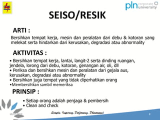 SEISO/RESIK
Bersihkan tempat kerja, mesin dan peralatan dari debu & kotoran yang
melekat serta hindarkan dari kerusakan, degradasi atau abnormality
• Bersihkan tempat kerja, lantai, langit-2 serta dinding ruangan,
jendela, lorong dari debu, kotoran, genangan air, oli, dll
• Periksa dan bersihkan mesin dan peralatan dari gejala aus,
kerusakan, degradasi atau abnormality
• Bersihkan juga tempat yang tidak diperhatikan orang
•Membersihkan sambil memeriksa
• Setiap orang adalah penjaga & pembersih
• Clean and check
ARTI :
AKTIVITAS :
PRINSIP :
 