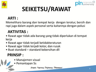 Memelihara barang dan tempat kerja dengan teratur, bersih dan
rapi juga dalam aspek personal serta kaitannya dengan polusi
• Rawat agar tidak ada barang yang tidak diperlukan di tempat
kerja
• Rawat agar tidak terjadi ketidakteraturan
• Rawat agar tidak terjadi kotor, dan rusak
• Buat standard – standard kebersihan dll
• Manajemen visual
• Pemantapan 5s
SEIKETSU/RAWAT
ARTI :
AKTIVITAS :
PRINSIP :
 