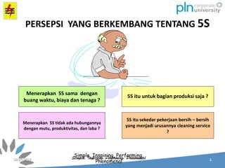 Simple, Inspiring, Performing,
Phenomenal
5S itu untuk bagian produksi saja ?
Menerapkan 5S tidak ada hubungannya
dengan mutu, produktivitas, dan laba ?
Menerapkan 5S sama dengan
buang waktu, biaya dan tenaga ?
5S itu sekedar pekerjaan bersih – bersih
yang menjadi urusannya cleaning service
?
PERSEPSI YANG BERKEMBANG TENTANG 5S
 