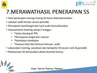 • Hasil penerapan masing-masing 5S harus distandarisasikan
• Lakukan audit teratur secara periodik
• Pencapaian hasil/target dan hasil audit divisualisasikan
• Improvement meeting setiap 2 minggu :
• *status barang di TPS
• *Pencapaian target dan sasaran
• *Hambatan-hambatan
• *Evaluasi hasil dan temuan-temuan audit
• Laksanakan training, sosialisasi dan kompetisi 5S secara rutin & periodik
• Pelaksanaan 5S dimasukkan dalam kontrak kinerja.
 