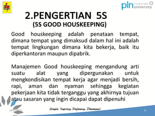 Good houskeeping adalah penataan tempat,
dimana tempat yang dimaksud dalam hal ini adalah
tempat lingkungan dimana kita bekerja, baik itu
diperkantoran maupun dipabrik.
Manajemen Good houskeeping mengandung arti
suatu alat yang dipergunakan untuk
mengkondisikan tempat kerja agar menjadi bersih,
rapi, aman dan nyaman sehingga kegiatan
pekerjaan kita tidak terganggu yang akhirnya tujuan
atau sasaran yang ingin dicapai dapat dipenuhi
(5S GOOD HOUSKEEPING)
 