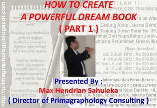 HOW TO CREATE
   A POWERFUL DREAM BOOK
          ( PART 1 )




               Presented By :
          Max Hendrian Sahuleka
( Director of Primagraphology Consulting )
 