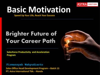 Basic Motivation
Speed Up Your Life, Reach Your Success

Brighter Future of
Your Career Path
SalesForce Productivity and Acceleration
Program

Firmansyah Wahyudiarto
Sales Office Head Development Program – Batch 13
PT. Astra International Tbk. - Honda

 