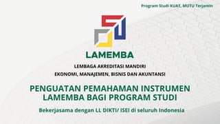LEMBAGA AKREDITASI MANDIRI
EKONOMI, MANAJEMEN, BISNIS DAN AKUNTANSI
PENGUATAN PEMAHAMAN INSTRUMEN
LAMEMBA BAGI PROGRAM STUDI
Bekerjasama dengan LL DIKTI/ ISEI di seluruh Indonesia
Program Studi KUAT, MUTU Terjamin
 