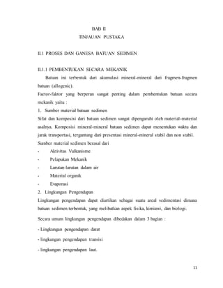 11
BAB II
TINJAUAN PUSTAKA
II.1 PROSES DAN GANESA BATUAN SEDIMEN
II.1.1 PEMBENTUKAN SECARA MEKANIK
Batuan ini terbentuk dari akumulasi mineral-mineral dari fragmen-fragmen
batuan (allogenic).
Factor-faktor yang berperan sangat penting dalam pembentukan batuan secara
mekanik yaitu :
1. Sumber material batuan sedimen
Sifat dan komposisi dari batuan sedimen sangat dipengaruhi oleh material-material
asalnya. Komposisi mineral-mineral batuan sedimen dapat menentukan waktu dan
jarak transportasi, tergantung dari presentasi mineral-mineral stabil dan non stabil.
Sumber material sedimen berasal dari
- Aktivitas Vulkanisme
- Pelapukan Mekanik
- Larutan-larutan dalam air
- Material organik
- Evaporasi
2. Lingkungan Pengendapan
Lingkungan pengendapan dapat diartikan sebagai suatu areal sedimentasi dimana
batuan sedimen terbentuk, yang melibatkan aspek fisika, kimiawi, dan biologi.
Secara umum lingkungan pengendapan dibedakan dalam 3 bagian :
- Lingkungan pengendapan darat
- lingkungan pengendapan transisi
- lingkungan pengendapan laut.
 