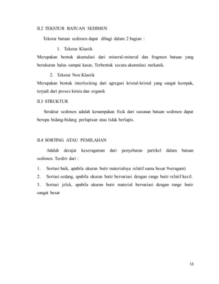 13
II.2 TEKSTUR BATUAN SEDIMEN
Tekstur batuan sedimen dapat dibagi dalam 2 bagian :
1. Tekstur Klastik
Merupakan bentuk akumulasi dari mineral-mineral dan fragmen batuan yang
berukuran halus sampai kasar, Terbentuk secara akumulasi mekanik.
2. Tekstur Non Klastik
Merupakan bentuk interlocking dari agregasi kristal-kristal yang sangat kompak,
terjadi dari proses kimia dan organik
II.3 STRUKTUR
Struktur sedimen adalah kenampakan fisik dari susunan batuan sedimen dapat
berupa bidang-bidang perlapisan atau tidak berlapis.
II.4 SORTING ATAU PEMILAHAN
Adalah derajat keseragaman dari penyebaran partikel dalam batuan
sedimen. Terdiri dari :
1. Sortasi baik, apabila ukuran butir materialnya relatif sama besar 9seragam)
2. Sortasi sedang, apabila ukuran butir bervariasi dengan range butir relatif kecil.
3. Sortasi jelek, apabila ukuran butir material bervariasi dengan range butir
sangat besar
 