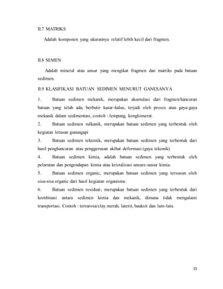 15
II.7 MATRIKS
Adalah komponen yang ukurannya relatif lebih kecil dari fragmen.
II.8 SEMEN
Adalah mineral atau unsur yang mengikat fragmen dan matriks pada batuan
sedimen.
II.9 KLASIFIKASI BATUAN SEDIMEN MENURUT GANESANYA
1. Batuan sedimen mekanik, merupakan akumulasi dari fragmen/hancuran
batuan yang telah ada, berbutir kasar-halus, terjadi oleh proses atau gaya-gaya
mekanik dalam sedimentasi, contoh : lempung, konglomerat.
2. Batuan sedimen vulkanik, merupakan batuan sedimen yang terbentuk oleh
kegiatan letusan gunungapi
3. Batuan sedimen tektonik, merupakan batuan sedimen yang terbentuk dari
hasil penghancuran atau penggerusan akibat deformasi (gaya tekonik)
4. Batuan sedimen kimia, adalah batuan sedimen yang terbentuk oleh
pelarutan dan pengendapan kimia atau kristalisasi unsure-unsur kimia.
5. Batuan sedimen organic, merupakan batuan sedimen yang tersusun oleh
sisa-sisa organic dari hasil kegiatan organisme.
6. Batuan sedimen residuar, merupakan batuan sedimen yang terbentuk dari
kombinasi antara sedimen kimia dan mekanik, dimana tidak mengalami
transportasi. Contoh : terrarosa/clay merah, laterit, bauksit dan lain-lain.
 